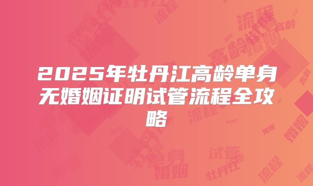 2025年牡丹江高龄单身无婚姻证明试管流程全攻略