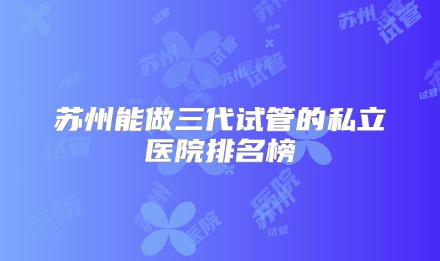 苏州能做三代试管的私立医院排名榜