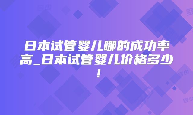 日本试管婴儿哪的成功率高_日本试管婴儿价格多少!