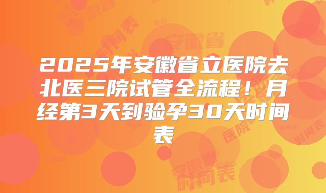 2025年安徽省立医院去北医三院试管全流程！月经第3天到验孕30天时间表