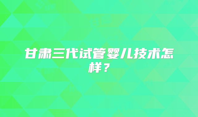 甘肃三代试管婴儿技术怎样?