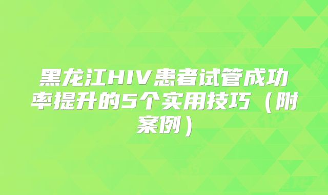 黑龙江HIV患者试管成功率提升的5个实用技巧（附案例）
