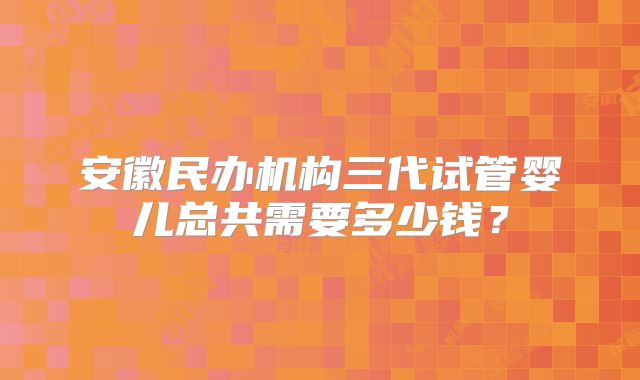 安徽民办机构三代试管婴儿总共需要多少钱?