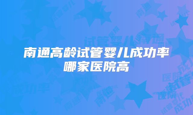 南通高龄试管婴儿成功率哪家医院高