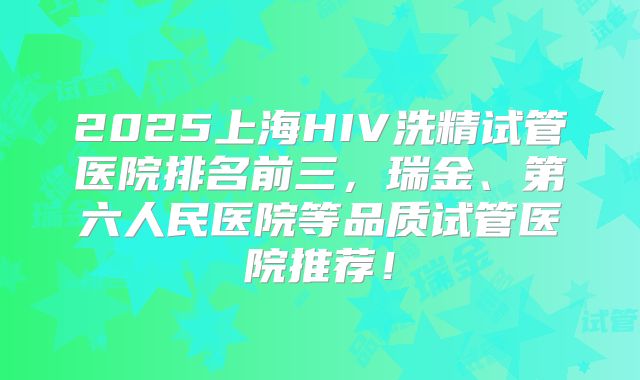 2025上海HIV洗精试管医院排名前三,瑞金、第六人民医院等品质试管医院推荐!