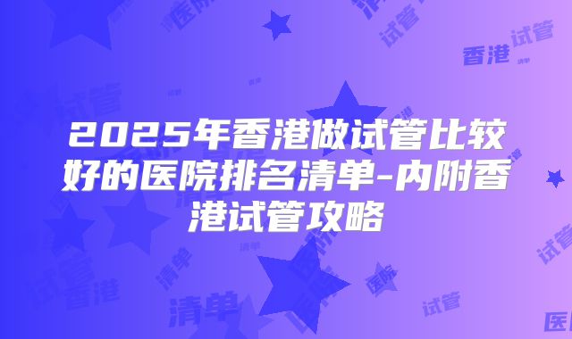 2025年香港做试管比较好的医院排名清单-内附香港试管攻略