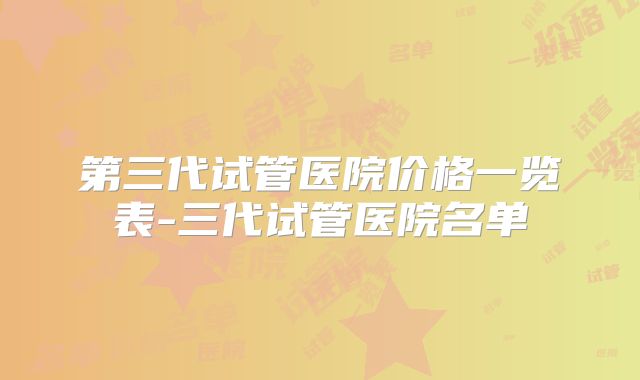 第三代试管医院价格一览表-三代试管医院名单