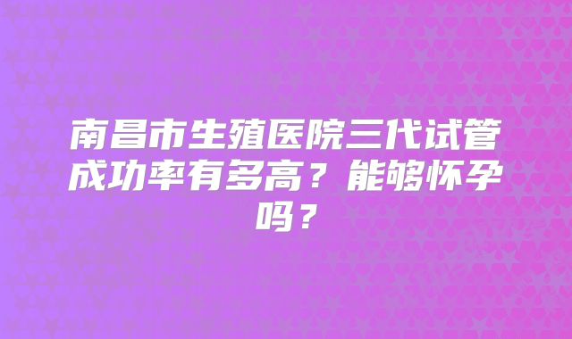 南昌市生殖医院三代试管成功率有多高?能够怀孕吗?