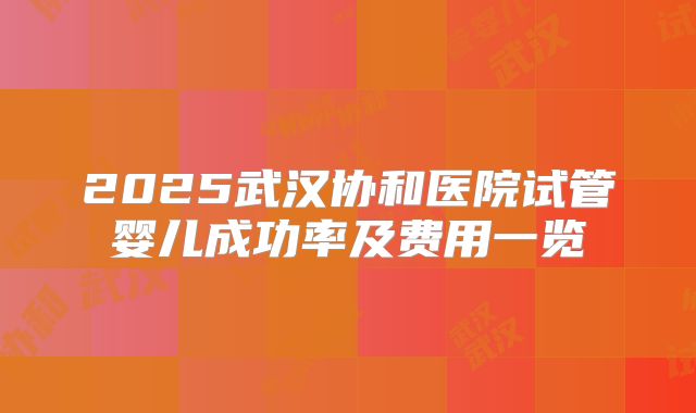 2025武汉协和医院试管婴儿成功率及费用一览