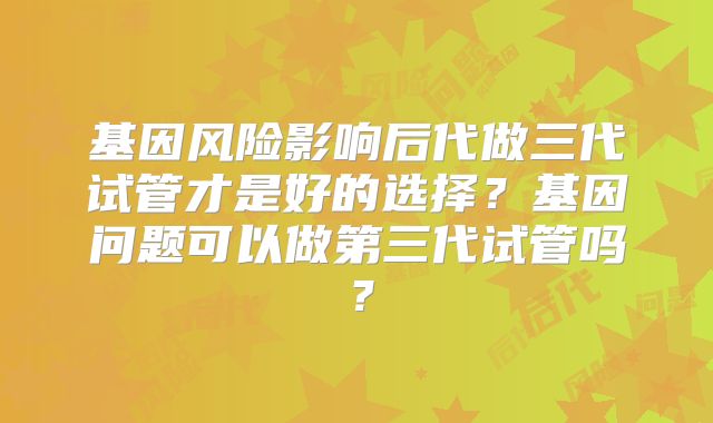 基因风险影响后代做三代试管才是好的选择?基因问题可以做第三代试管吗?