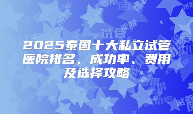 2025泰国十大私立试管医院排名，成功率、费用及选择攻略