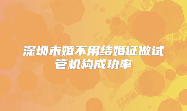 深圳未婚不用结婚证做试管机构成功率
