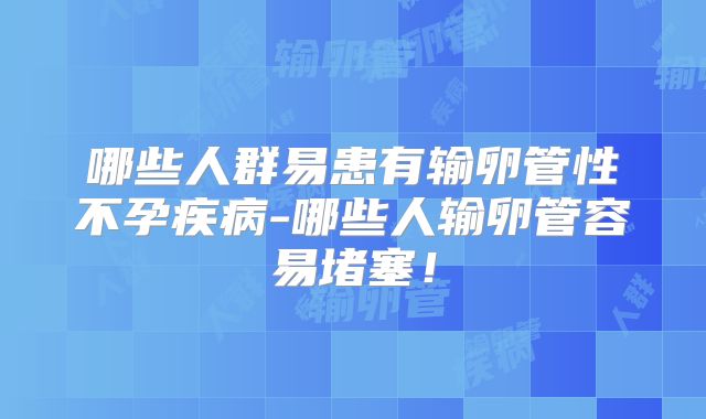哪些人群易患有输卵管性不孕疾病-哪些人输卵管容易堵塞!