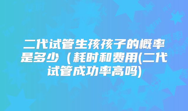 二代试管生孩孩子的概率是多少(耗时和费用(二代试管成功率高吗)