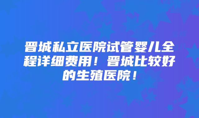 晋城私立医院试管婴儿全程详细费用！晋城比较好的生殖医院！
