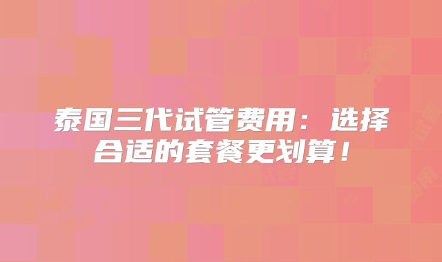 泰国三代试管费用：选择合适的套餐更划算！