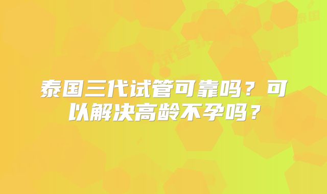 泰国三代试管可靠吗?可以解决高龄不孕吗?