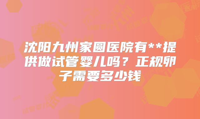 沈阳九州家圆医院有**提供做试管婴儿吗?正规卵子需要多少钱