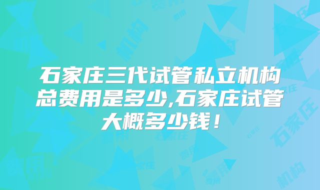 石家庄三代试管私立机构总费用是多少,石家庄试管大概多少钱！