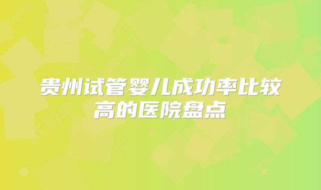 贵州试管婴儿成功率比较高的医院盘点