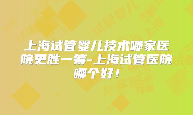 上海试管婴儿技术哪家医院更胜一筹-上海试管医院哪个好！