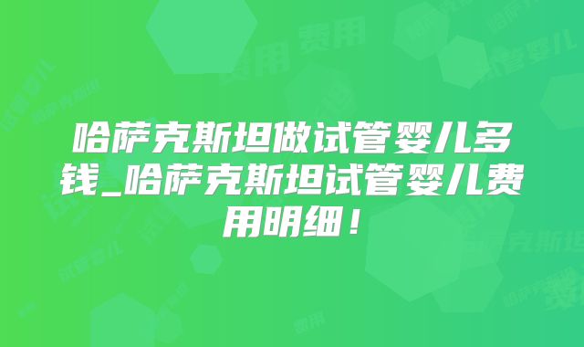 哈萨克斯坦做试管婴儿多钱_哈萨克斯坦试管婴儿费用明细！