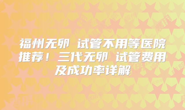 福州无卵�试管不用等医院推荐！三代无卵�试管费用及成功率详解
