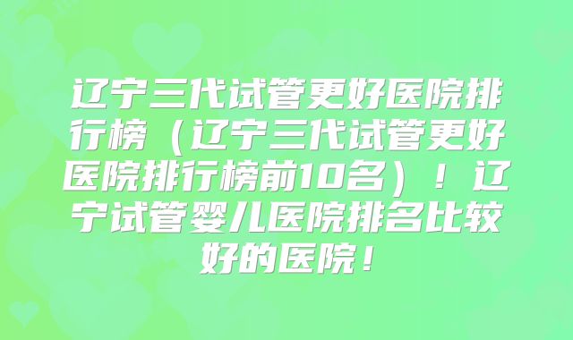 辽宁三代试管更好医院排行榜(辽宁三代试管更好医院排行榜前10名)!辽宁试管婴儿医院排名比较好的医院!