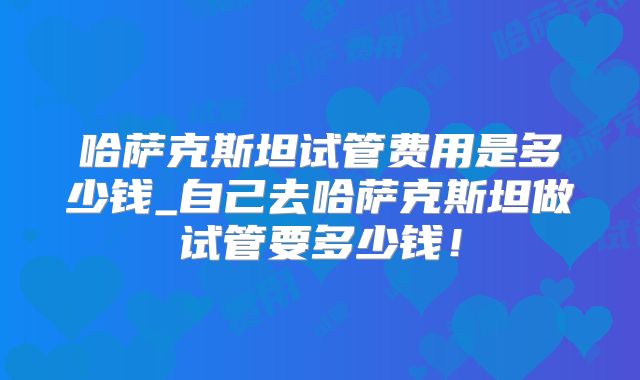 哈萨克斯坦试管费用是多少钱_自己去哈萨克斯坦做试管要多少钱！
