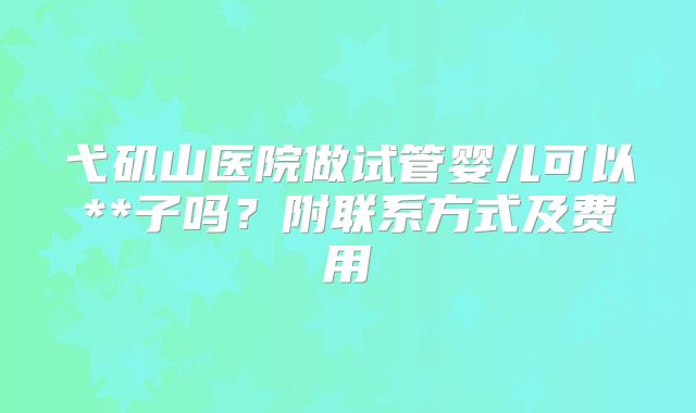 弋矶山医院做试管婴儿可以**子吗?附联系方式及费用