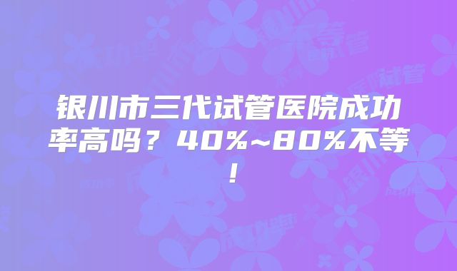 银川市三代试管医院成功率高吗?40%~80%不等!