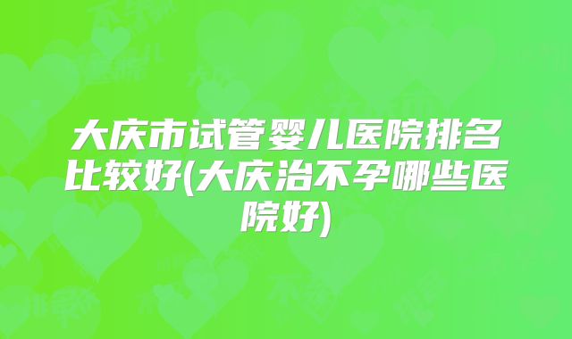 大庆市试管婴儿医院排名比较好(大庆治不孕哪些医院好)