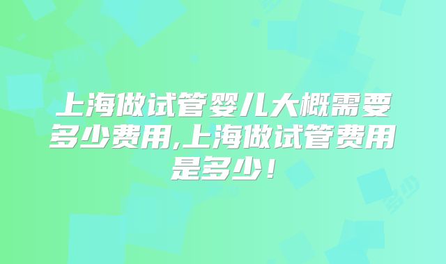 上海做试管婴儿大概需要多少费用,上海做试管费用是多少!