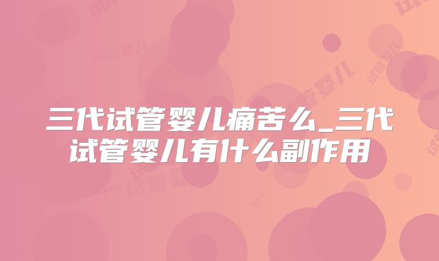 三代试管婴儿痛苦么_三代试管婴儿有什么副作用