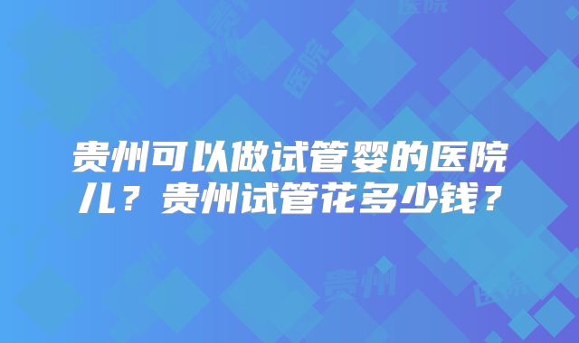 贵州可以做试管婴的医院儿？贵州试管花多少钱？