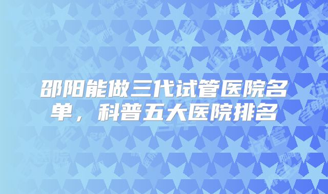 邵阳能做三代试管医院名单，科普五大医院排名