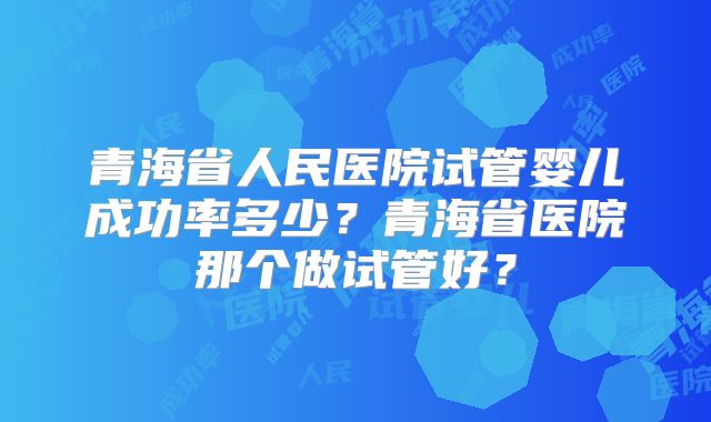 青海省人民医院试管婴儿成功率多少？青海省医院那个做试管好？
