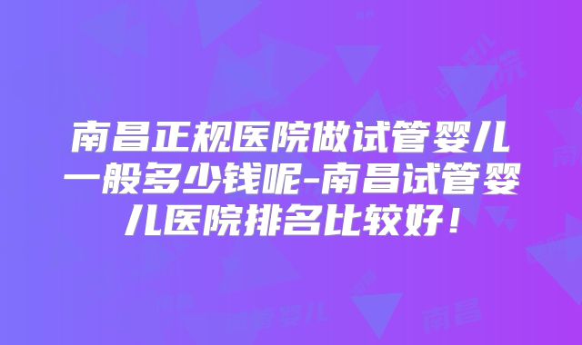 南昌正规医院做试管婴儿一般多少钱呢-南昌试管婴儿医院排名比较好！