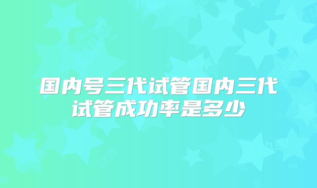 国内号三代试管国内三代试管成功率是多少