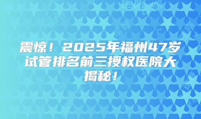 震惊!2025年福州47岁试管排名前三授权医院大揭秘!