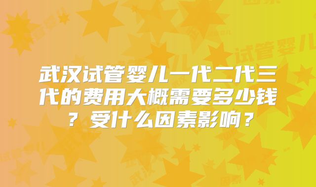 武汉试管婴儿一代二代三代的费用大概需要多少钱?受什么因素影响?