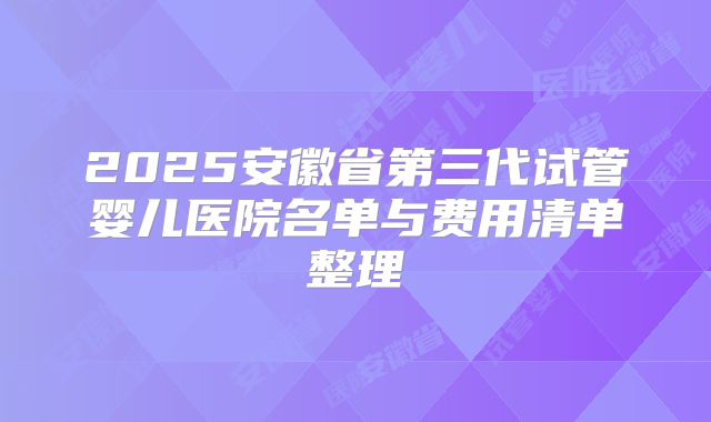 2025安徽省第三代试管婴儿医院名单与费用清单整理