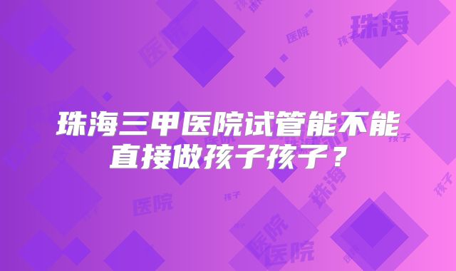 珠海三甲医院试管能不能直接做孩子孩子？