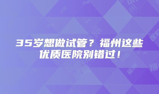 35岁想做试管？福州这些优质医院别错过！