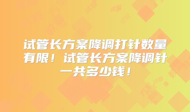 试管长方案降调打针数量有限！试管长方案降调针一共多少钱！