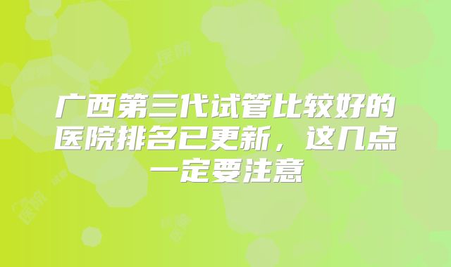 广西第三代试管比较好的医院排名已更新，这几点一定要注意