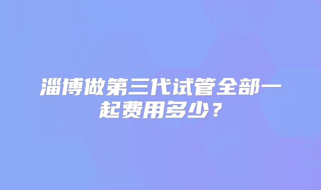 淄博做第三代试管全部一起费用多少？