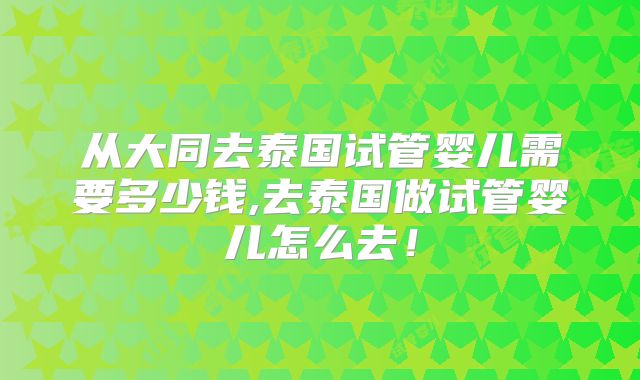 从大同去泰国试管婴儿需要多少钱,去泰国做试管婴儿怎么去！