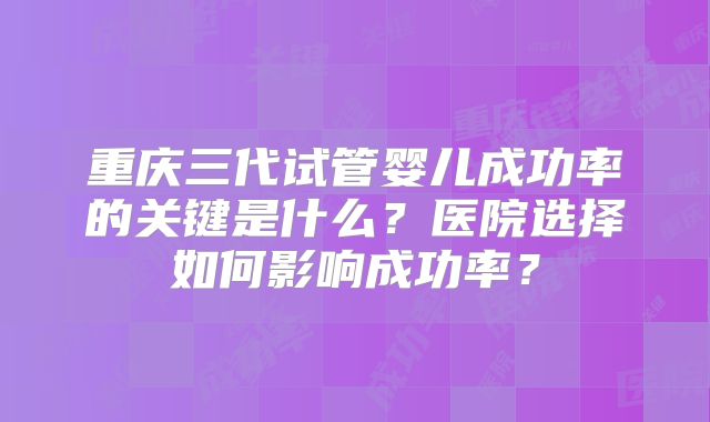 重庆三代试管婴儿成功率的关键是什么？医院选择如何影响成功率？