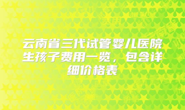 云南省三代试管婴儿医院生孩子费用一览，包含详细价格表